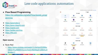 ● Flow Based Programming
https://en.wikipedia.org/wiki/Flow-based_progr
amming
● https://automate.io
● https://www.integrify.com
● https://zapier.com
● https://twitter.com/tray
● https://ifttt.com
● …
Open source
● Node Red
○ https://www.youtube.com/watch?v=ksGeUD26Mw
0&list=PLyNBB9VCLmo1hyO-4fIZ08gqFcXBkHy-6
&index=1
Low code applications: automation
 