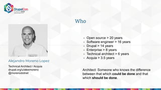 - Open source > 20 years
- Software engineer > 16 years
- Drupal > 14 years
- Enterprise > 8 years
- Technical architect > 6 years
- Acquia > 3.5 years
Architect: Someone who knows the difference
between that which could be done and that
which should be done.
Who
Alejandro Moreno Lopez
Technical Architect / Acquia
drupal.org/u/alexmoreno
@morenodotnet
 