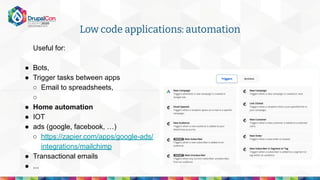 Low code applications: automation
Useful for:
● Bots,
● Trigger tasks between apps
○ Email to spreadsheets,
○
● Home automation
● IOT
● ads (google, facebook, …)
○ https://zapier.com/apps/google-ads/
integrations/mailchimp
● Transactional emails
● ...
 
