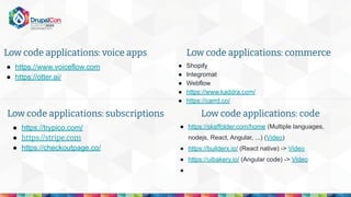 ● https://www.voiceflow.com
● https://otter.ai/
Low code applications: voice apps
● Shopify
● Integromat
● Webflow
● https://www.kaddra.com/
● https://carrd.co/
Low code applications: commerce
● https://trypico.com/
● https://stripe.com
● https://checkoutpage.co/
Low code applications: subscriptions
● https://skaffolder.com/home (Multiple languages,
nodejs, React, Angular, ...) (Video)
● https://builderx.io/ (React native) -> Video
● https://uibakery.io/ (Angular code) -> Video
●
Low code applications: code
 