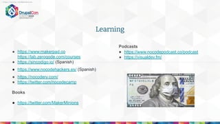Learning
● https://www.makerpad.co
https://lab.zeroqode.com/courses
● https://sincodigo.io/ (Spanish)
● https://www.nocodehackers.es/ (Spanish)
● https://nocodery.com/
● https://twitter.com/nocodecamp
Books
● https://twitter.com/MakerMinions
- https://twitter.com/MakerMinions
Podcasts
● https://www.nocodepodcast.co/podcast
● https://visualdev.fm/
 