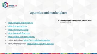 Agencies and marketplace
● https://experts.makerpad.co/
● https://zeroqode.com/
● https://minimum.studio/
● https://www.n0c0de.com
● https://twitter.com/bonsagency
● List of agencies - https://nocodelist.co/agencies
● Recruitment agency: https://twitter.com/NoCodeJac
● These agencies in the past would use OSS as the
cheap alternative
 