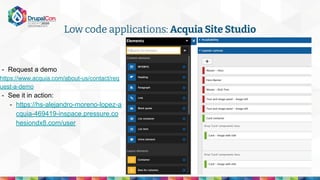 - Request a demo
https://www.acquia.com/about-us/contact/req
uest-a-demo
- See it in action:
- https://hs-alejandro-moreno-lopez-a
cquia-469419-inspace.pressure.co
hesiondx8.com/user
Low code applications: Acquia Site Studio
 