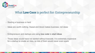 What Low Coce is perfect for: Entrepreneurship
- Starting a business is hard
- Ideas are worth nothing. Sweat and blood makes business, not ideas
- Entrepreneurs and startups are using low code to start ideas
- Those ideas would have not started without lowcode. It is extremely expensive
for a startup to create an idea, so lots of them would never even spark
 