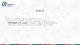 Future
● It won’t threat the job development market
● All new tools will help a lot of people to get on the market
○ More tools will appear = more dev jobs to create those tools
○ More technical jobs and opportunities for more people
 