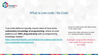 "Low-code platforms typically require users to have some
rudimentary knowledge of programming, where no-code
platforms are 100% drag-and-drop with no programming
knowledge needed."
https://www.techrepublic.com/article/is-low-codeno-code-the-fut
ure-of-application-development/
- Some no code tools will allow users
to do some code
- Some low code will allow to work
in a “drag and drop” manner
Example: Acquia Site Studio is
low-code, but you can do
no-code
What is Low code / No Code
 