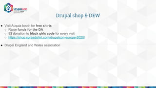 ● Visit Acquia booth for free shirts
○ Raise funds for the DA
○ 5$ donation to black girls code for every visit
○ https://shop.spreadshirt.com/drupalcon-europe-2020/
● Drupal England and Wales association
Drupal shop & DEW
 