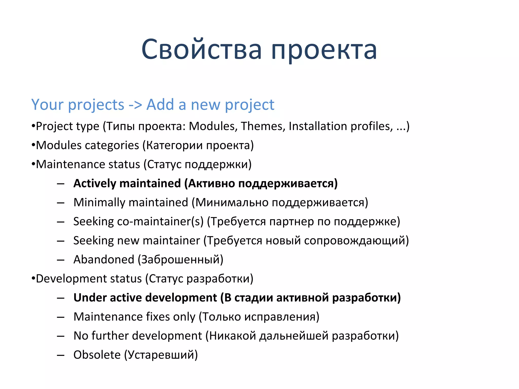 Свойства проекта Your projects -> Add a new project Project type  ( Типы проекта:  Modules ,  Themes ,  Installation profiles , ...) Modules categories (Категории проекта) Maintenance status  (Статус поддержки) Actively maintained  (Активно поддерживается) Minimally maintained  (Минимально поддерживается) Seeking co-maintainer(s)  (Требуется партнер по поддержке) Seeking new maintainer  (Требуется новый сопровождающий) Abandoned  (Заброшенный) Development status  (Статус разработки) Under active development  (В стадии активной разработки) Maintenance fixes only  (Только исправления) No further development  (Никакой дальнейшей разработки) Obsolete  (Устаревший) 
