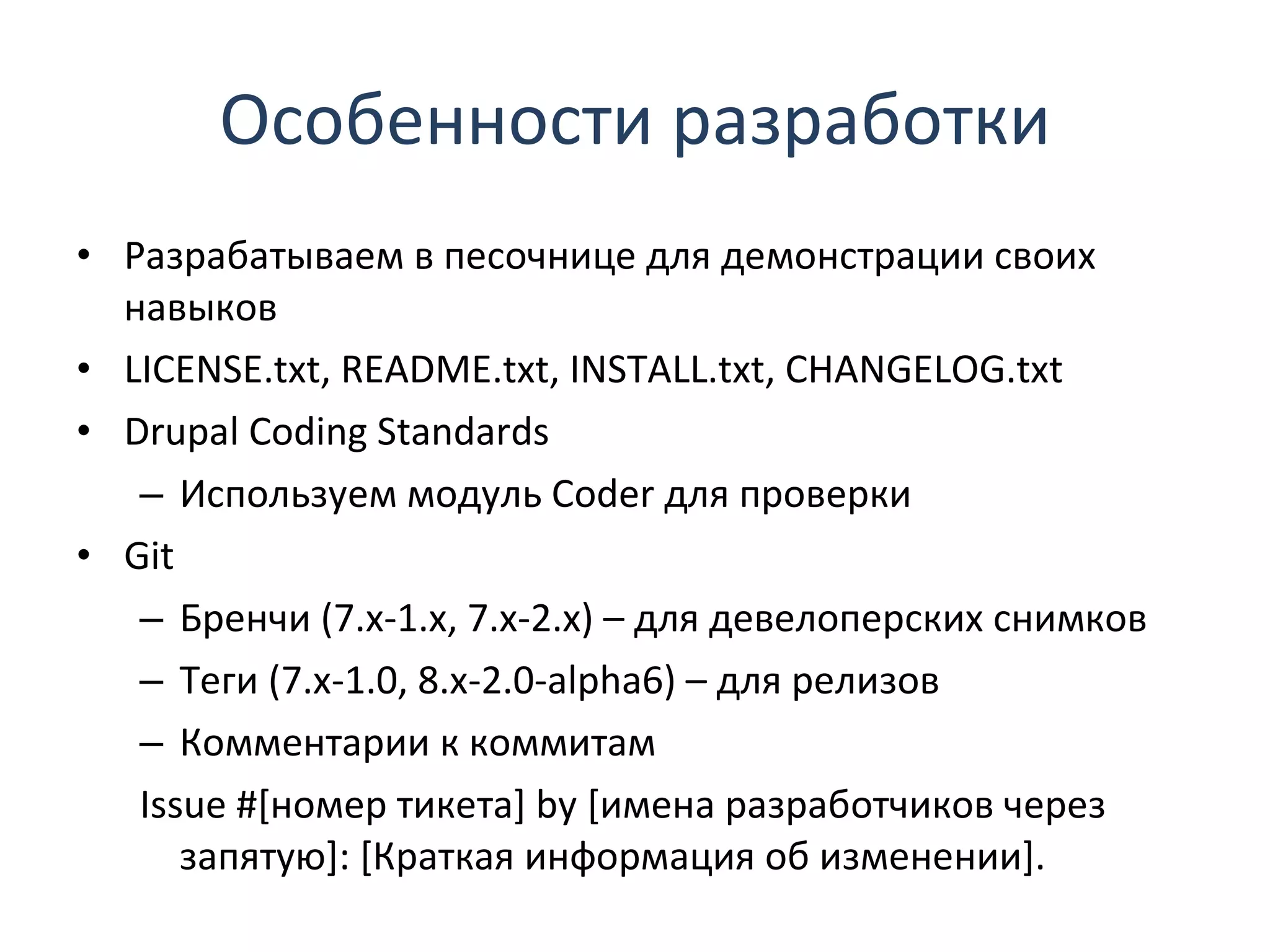 Особенности разработки Разрабатываем в песочнице для демонстрации своих навыков LICENSE.txt, README.txt, INSTALL.txt, CHANGELOG.txt Drupal Coding Standards Используем модуль  Coder  для проверки Git Бренчи (7.x-1.x, 7.x-2.x) – для девелоперских снимков Теги (7.x-1.0, 8.x-2.0-alpha6) – для релизов Комментарии к коммитам Issue  #[номер тикета]  by  [имена разработчиков через запятую]: [Краткая информация об изменении]. 