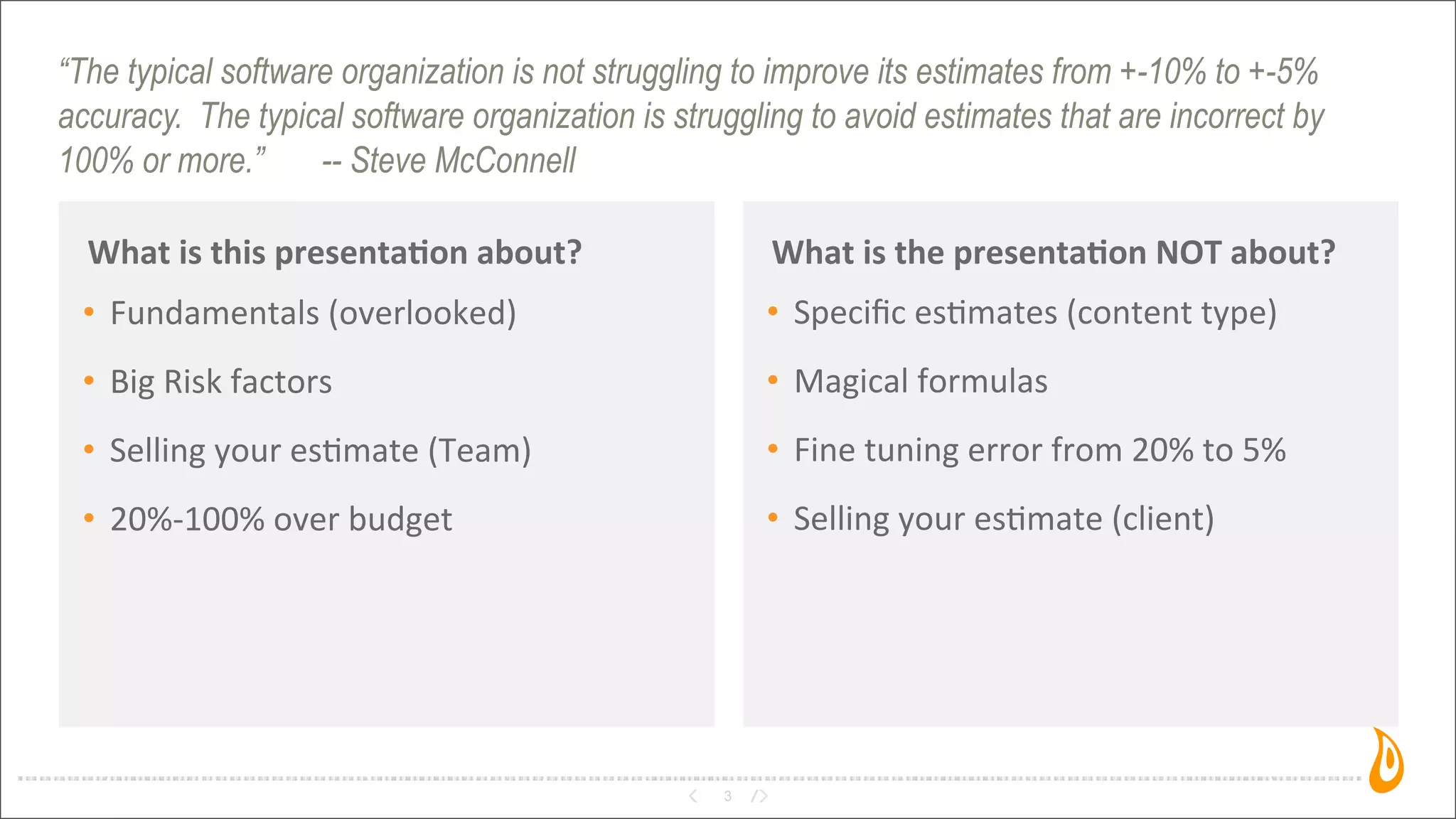 “The typical software organization is not struggling to improve its estimates from +-10% to +-5%
accuracy. The typical software organization is struggling to avoid estimates that are incorrect by
100% or more.” -- Steve McConnell
What	
  is	
  this	
  presenta,on	
  about?
3
What	
  is	
  the	
  presenta,on	
  NOT	
  about?
• Fundamentals	
  (overlooked)
• Big	
  Risk	
  factors
• Selling	
  your	
  es3mate	
  (Team)	
  
• 20%-­‐100%	
  over	
  budget
• Speciﬁc	
  es3mates	
  (content	
  type)
• Magical	
  formulas
• Fine	
  tuning	
  error	
  from	
  20%	
  to	
  5%
• Selling	
  your	
  es3mate	
  (client)
 
