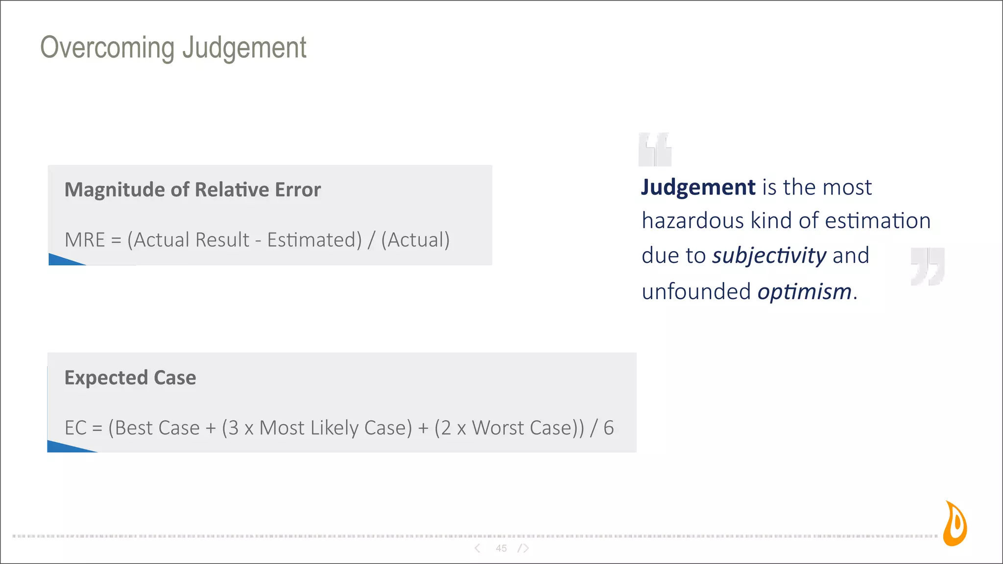 Overcoming Judgement
45
Judgement	
  is  the  most  
hazardous  kind  of  es2ma2on
due  to  subjecEvity  and
unfounded  opEmism.
Magnitude	
  of	
  Rela/ve	
  Error
MRE  =  (Actual  Result  -­‐  Es>mated)  /  (Actual)
Expected	
  Case
EC  =  (Best  Case  +  (3  x  Most  Likely  Case)  +  (2  x  Worst  Case))  /  6
 