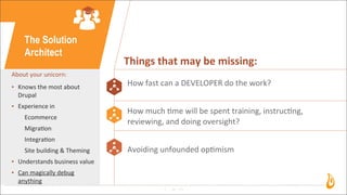 10
The Solution
Architect
About	
  your	
  unicorn:
• Knows	
  the	
  most	
  about	
  
Drupal
• Experience	
  in
Ecommerce
Migra3on
Integra3on
Site	
  building	
  &	
  Theming
• Understands	
  business	
  value
• Can	
  magically	
  debug	
  
anything
Things	
  that	
  may	
  be	
  missing:
How	
  fast	
  can	
  a	
  DEVELOPER	
  do	
  the	
  work?
How	
  much	
  3me	
  will	
  be	
  spent	
  training,	
  instruc3ng,	
  
reviewing,	
  and	
  doing	
  oversight?
Avoiding	
  unfounded	
  op3mism
 