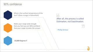 90% confidence
12
A"er  all,  the  process  is  called  
Es2ma2on,  not  Exac2ma2on.
-­‐	
  Phillip	
  Armour
What	
  is	
  the	
  surface	
  temperature	
  of	
  the	
  
Sun?	
  	
  (Give	
  a	
  range	
  in	
  Fahrenheit)	
  
Make	
  your	
  range	
  wide	
  enough	
  
that	
  you	
  feel	
  you	
  are	
  90%	
  conﬁdent
that	
  your	
  range	
  includes	
  the	
  answer
10,000	
  Degrees	
  F
 