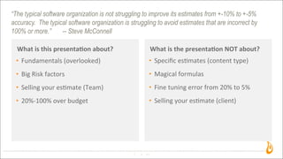 “The typical software organization is not struggling to improve its estimates from +-10% to +-5%
accuracy. The typical software organization is struggling to avoid estimates that are incorrect by
100% or more.” -- Steve McConnell
What	
  is	
  this	
  presenta,on	
  about?
3
What	
  is	
  the	
  presenta,on	
  NOT	
  about?
• Fundamentals	
  (overlooked)
• Big	
  Risk	
  factors
• Selling	
  your	
  es3mate	
  (Team)	
  
• 20%-­‐100%	
  over	
  budget
• Speciﬁc	
  es3mates	
  (content	
  type)
• Magical	
  formulas
• Fine	
  tuning	
  error	
  from	
  20%	
  to	
  5%
• Selling	
  your	
  es3mate	
  (client)
 