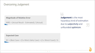 Overcoming Judgement
45
Judgement	
  is  the  most  
hazardous  kind  of  es2ma2on
due  to  subjecEvity  and
unfounded  opEmism.
Magnitude	
  of	
  Rela/ve	
  Error
MRE  =  (Actual  Result  -­‐  Es>mated)  /  (Actual)
Expected	
  Case
EC  =  (Best  Case  +  (3  x  Most  Likely  Case)  +  (2  x  Worst  Case))  /  6
 