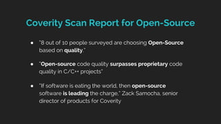 Coverity Scan Report for Open-Source
● “8 out of 10 people surveyed are choosing Open-Source
based on quality.”
● “Open-source code quality surpasses proprietary code
quality in C/C++ projects”
● “If software is eating the world, then open-source
software is leading the charge,” Zack Samocha, senior
director of products for Coverity
 