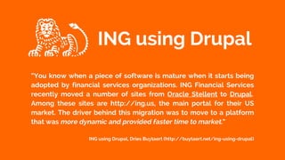 “You know when a piece of software is mature when it starts being
adopted by financial services organizations. ING Financial Services
recently moved a number of sites from Oracle Stellent to Drupal.
Among these sites are http://ing.us, the main portal for their US
market. The driver behind this migration was to move to a platform
that was more dynamic and provided faster time to market.”
ING using Drupal, Dries Buytaert (http://buytaert.net/ing-using-drupal)
ING using Drupal
 