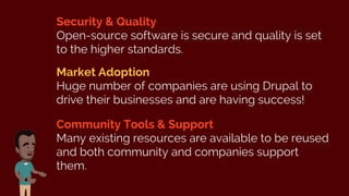 Security & Quality
Open-source software is secure and quality is set
to the higher standards.
Market Adoption
Huge number of companies are using Drupal to
drive their businesses and are having success!
Community Tools & Support
Many existing resources are available to be reused
and both community and companies support
them.
 