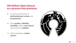 ● To harness the power of
distributed peer-review and
transparency.
OSI defines Open-Source
as a process that promises:
● More quality, reliability,
flexibility, better cost control
and long-term stability.
● End to predatory vendor
lock-in.
 