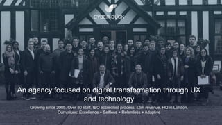 An agency focused on digital transformation through UX
and technology
CYBER-DUCK
Growing since 2005. Over 80 staff. ISO accredited process. £5m revenue. HQ in London.
Our values: Excellence + Selfless + Relentless + Adaptive
 