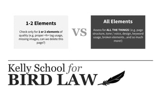 BIRD LAW
Kelly School for
1-2 Elements
Check only for 1 or 2 elements of
quality (e.g. proper <h> tag usage,
missing images, can we delete this
page?)
All Elements
Assess for ALL THE THINGS! (e.g. page
structure, tone / voice, design, keyword
usage, broken elements...and so much
more!)
VS
 