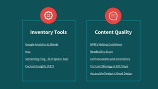 Google Analytics & Sheets
Moz
Screaming Frog - SEO Spider Tool
Content Insights (CAT)
NPR’s Writing Guidelines
Readability Score
Content Audits and Inventories
Content Strategy in 652 Steps
Accessible Design is Good Design
Inventory Tools Content Quality
 