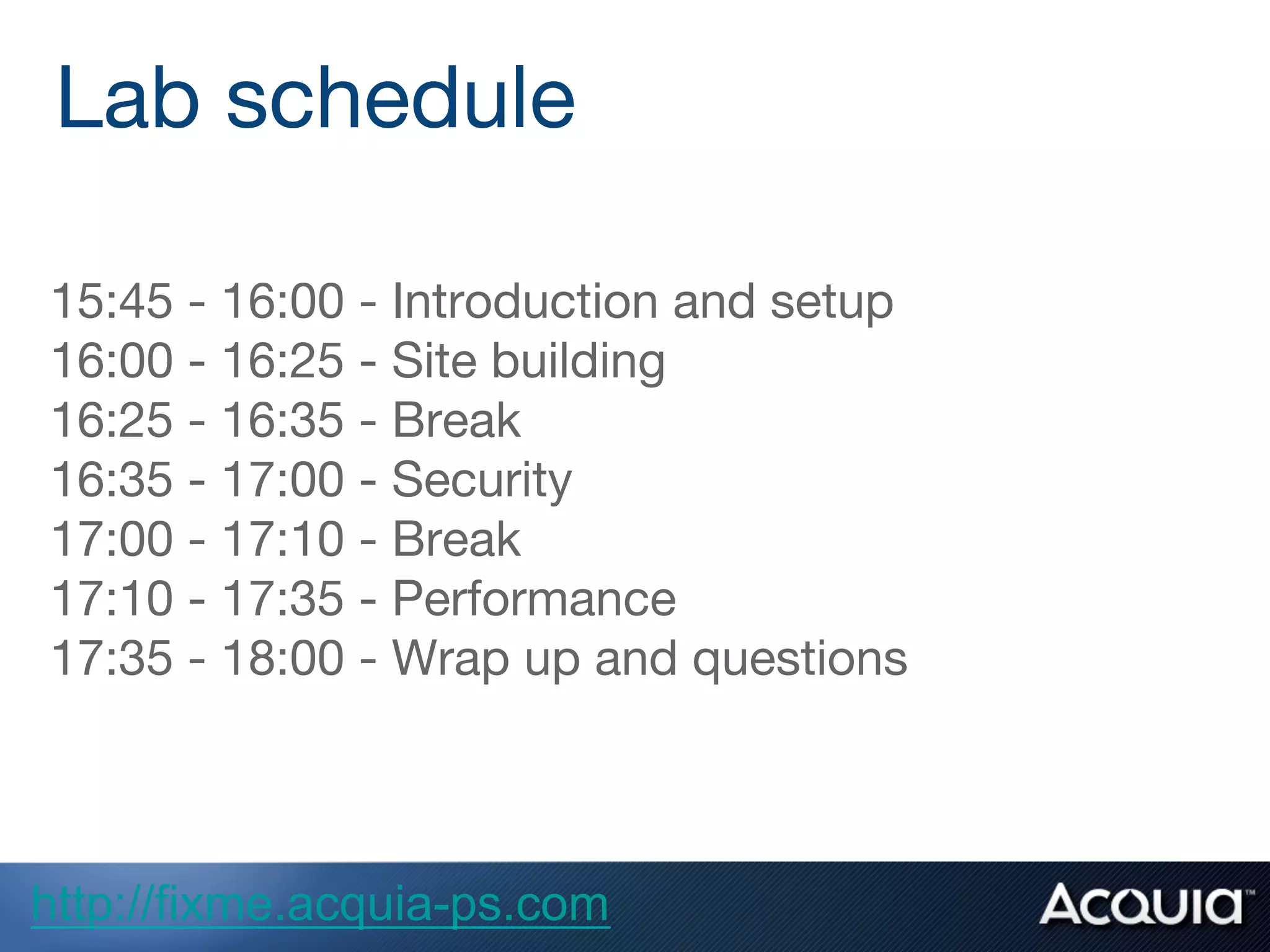 15:45 - 16:00 - Introduction and setup
16:00 - 16:25 - Site building
16:25 - 16:35 - Break
16:35 - 17:00 - Security
17:00 - 17:10 - Break
17:10 - 17:35 - Performance
17:35 - 18:00 - Wrap up and questions
Lab schedule
http://fixme.acquia-ps.com
 