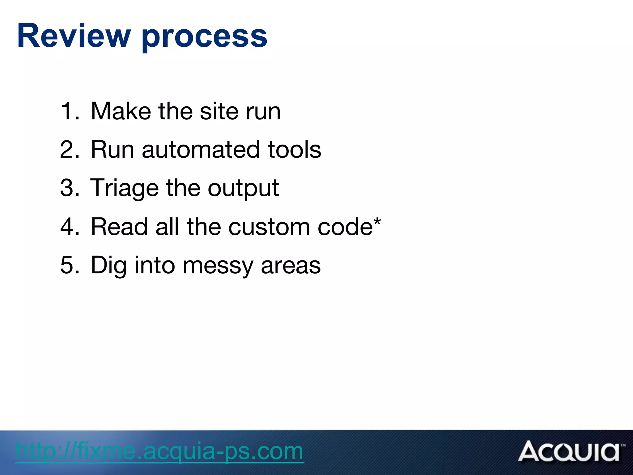 Review process
1.  Make the site run
2.  Run automated tools
3.  Triage the output
4.  Read all the custom code*
5.  Dig into messy areas
http://fixme.acquia-ps.com
 