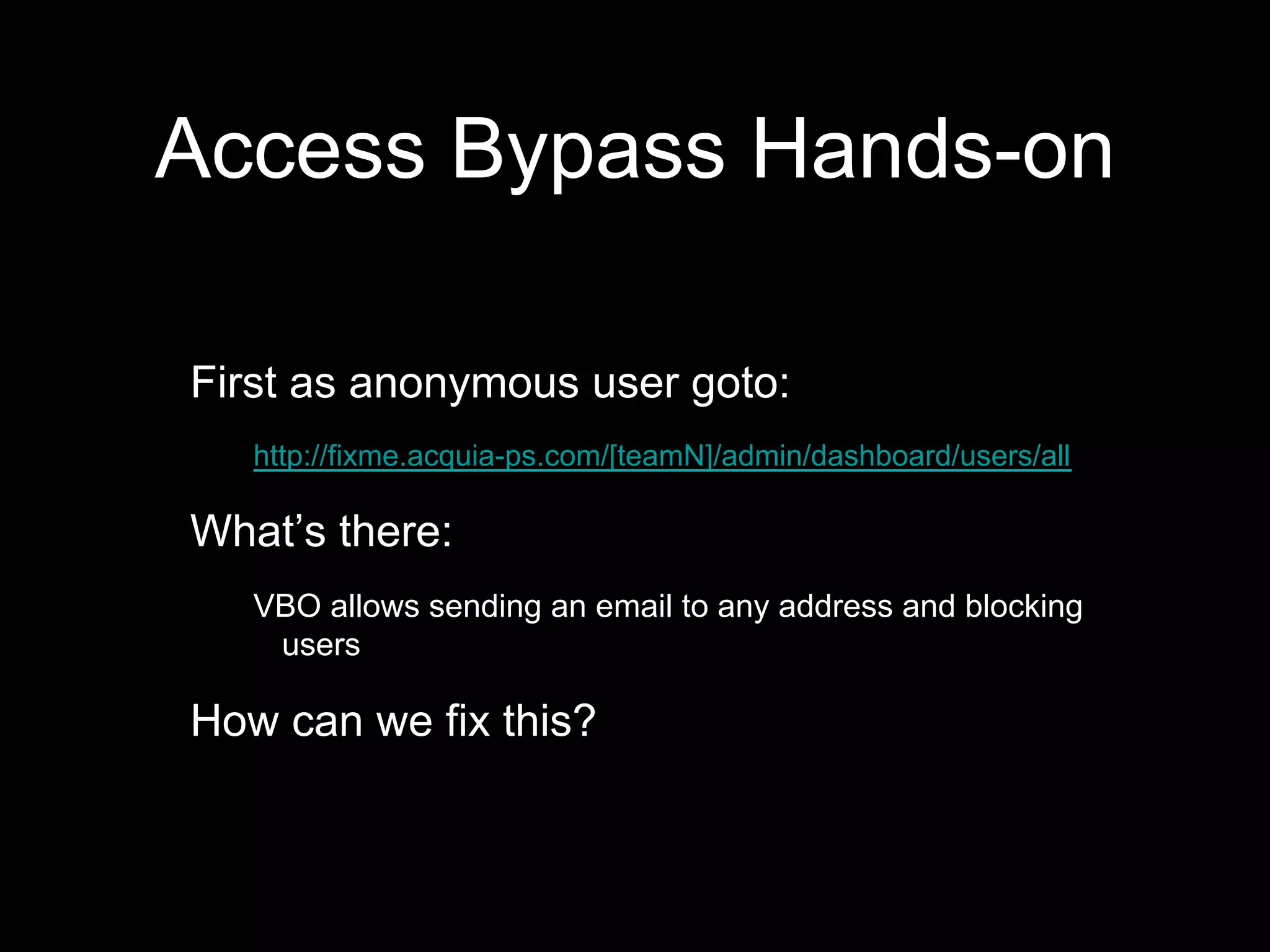 Access Bypass Hands-on
First as anonymous user goto:
http://fixme.acquia-ps.com/[teamN]/admin/dashboard/users/all
What’s there:
VBO allows sending an email to any address and blocking
users
How can we fix this?
 