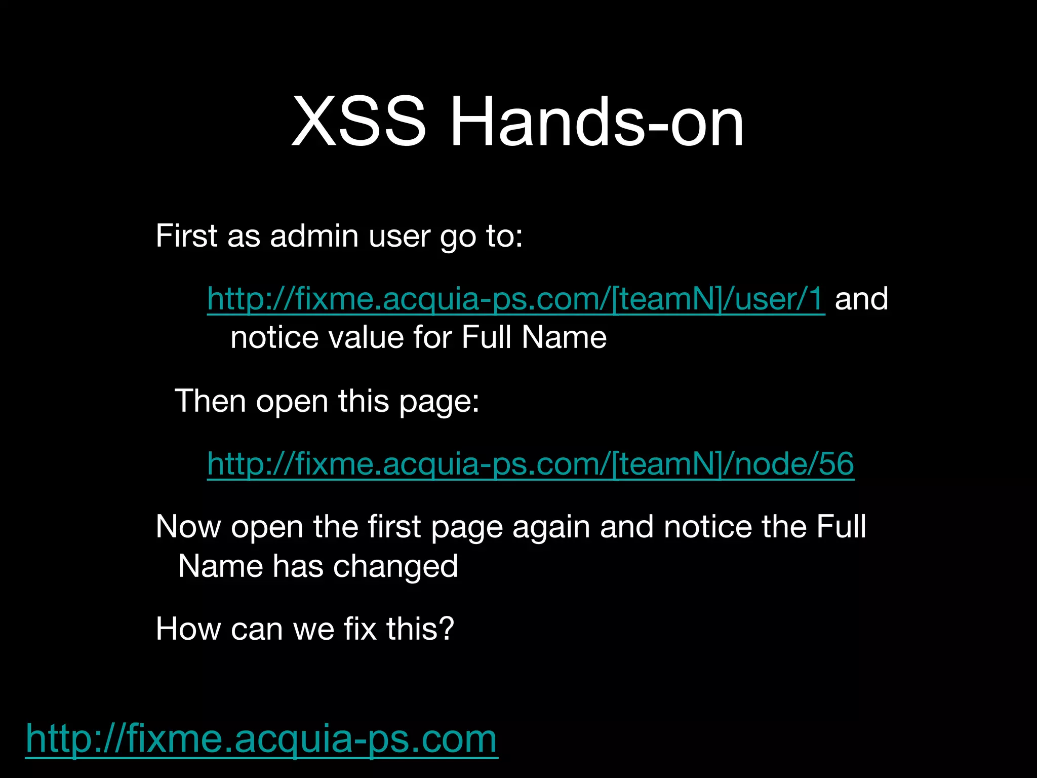 XSS Hands-on
First as admin user go to:
http://ﬁxme.acquia-ps.com/[teamN]/user/1 and
notice value for Full Name
Then open this page:
http://ﬁxme.acquia-ps.com/[teamN]/node/56
Now open the ﬁrst page again and notice the Full
Name has changed
How can we ﬁx this?
http://fixme.acquia-ps.com
 