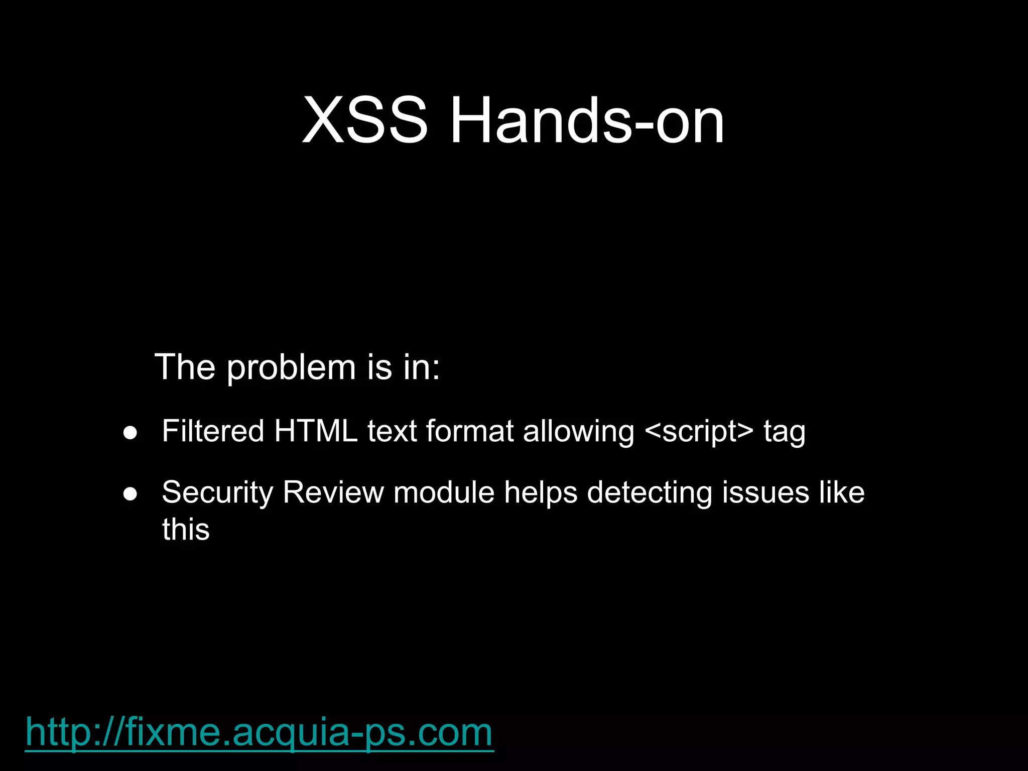 XSS Hands-on
The problem is in:
●  Filtered HTML text format allowing <script> tag
●  Security Review module helps detecting issues like
this
http://fixme.acquia-ps.com
 