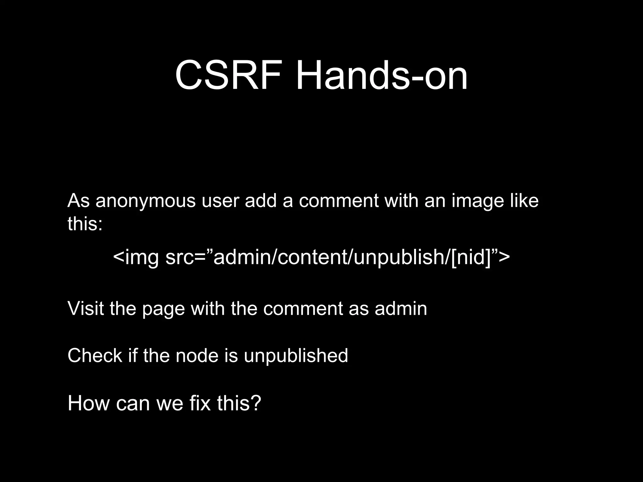 As anonymous user add a comment with an image like
this:
<img src=”admin/content/unpublish/[nid]”>
Visit the page with the comment as admin
Check if the node is unpublished
How can we fix this?
CSRF Hands-on
 