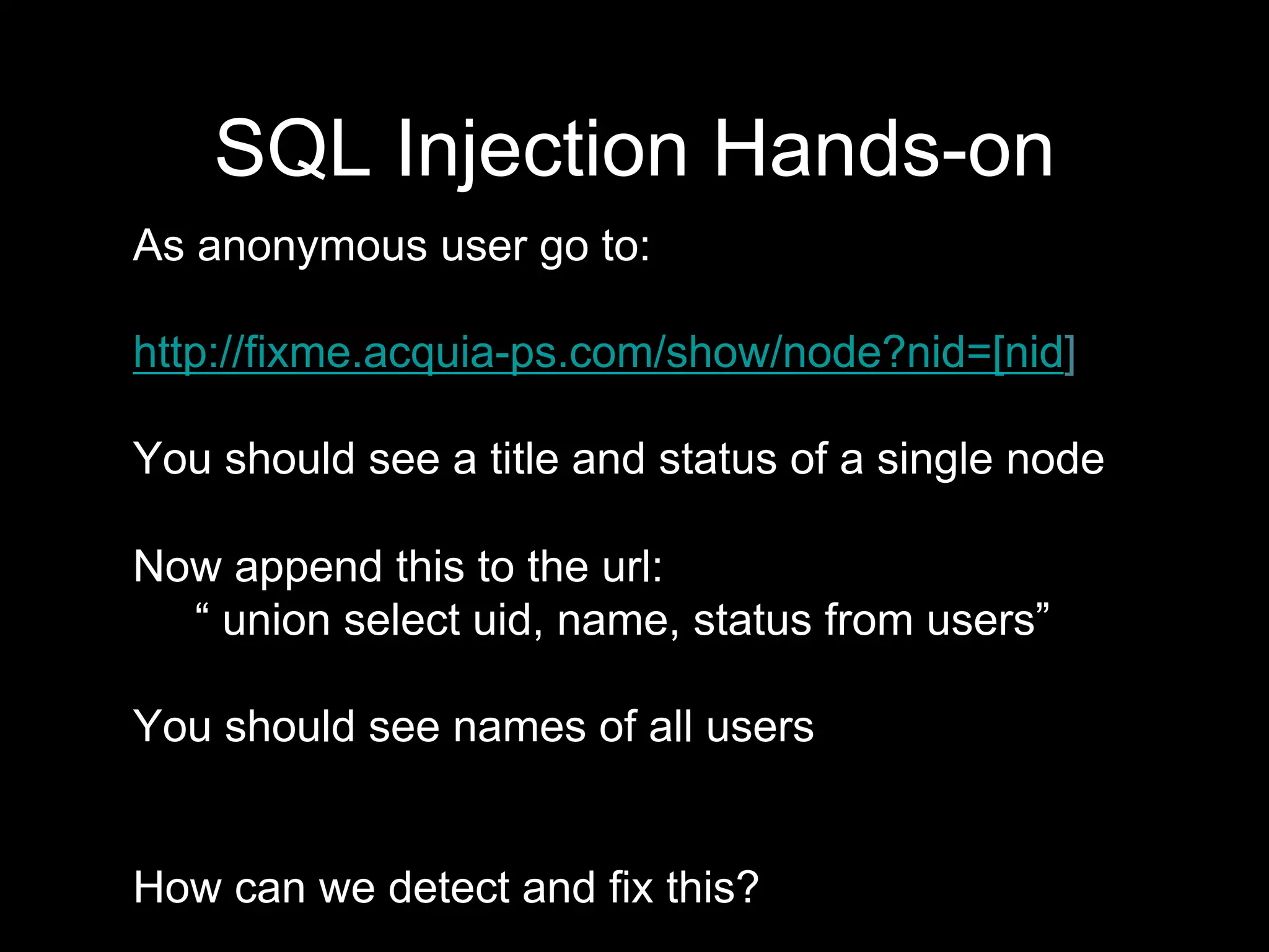 As anonymous user go to:
http://fixme.acquia-ps.com/show/node?nid=[nid]
You should see a title and status of a single node
Now append this to the url:
“ union select uid, name, status from users”
You should see names of all users
How can we detect and fix this?
SQL Injection Hands-on
 