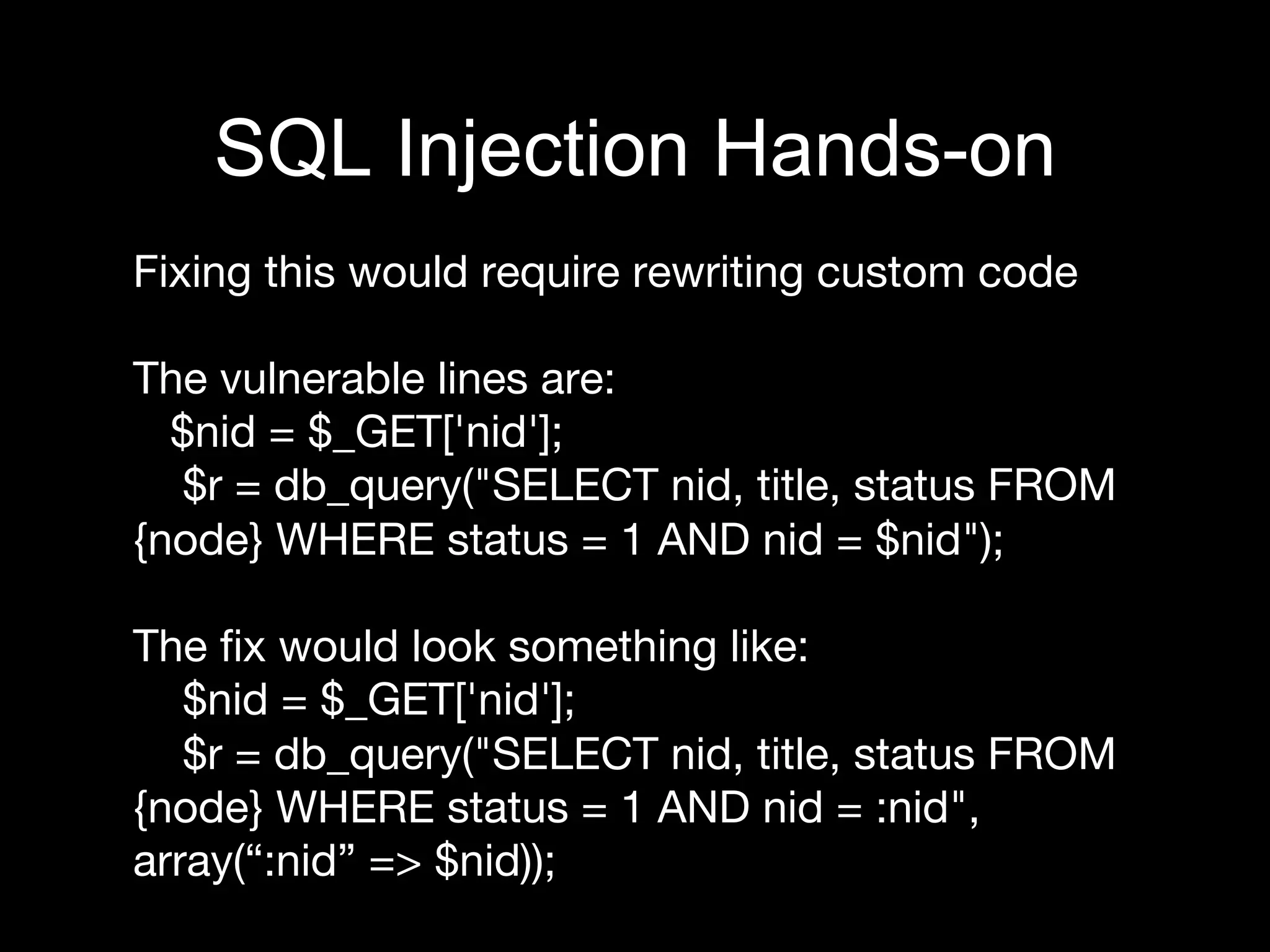 Fixing this would require rewriting custom code

The vulnerable lines are:
$nid = $_GET['nid'];
$r = db_query("SELECT nid, title, status FROM
{node} WHERE status = 1 AND nid = $nid");

The ﬁx would look something like:
$nid = $_GET['nid'];
$r = db_query("SELECT nid, title, status FROM
{node} WHERE status = 1 AND nid = :nid",
array(“:nid” => $nid));

SQL Injection Hands-on
 