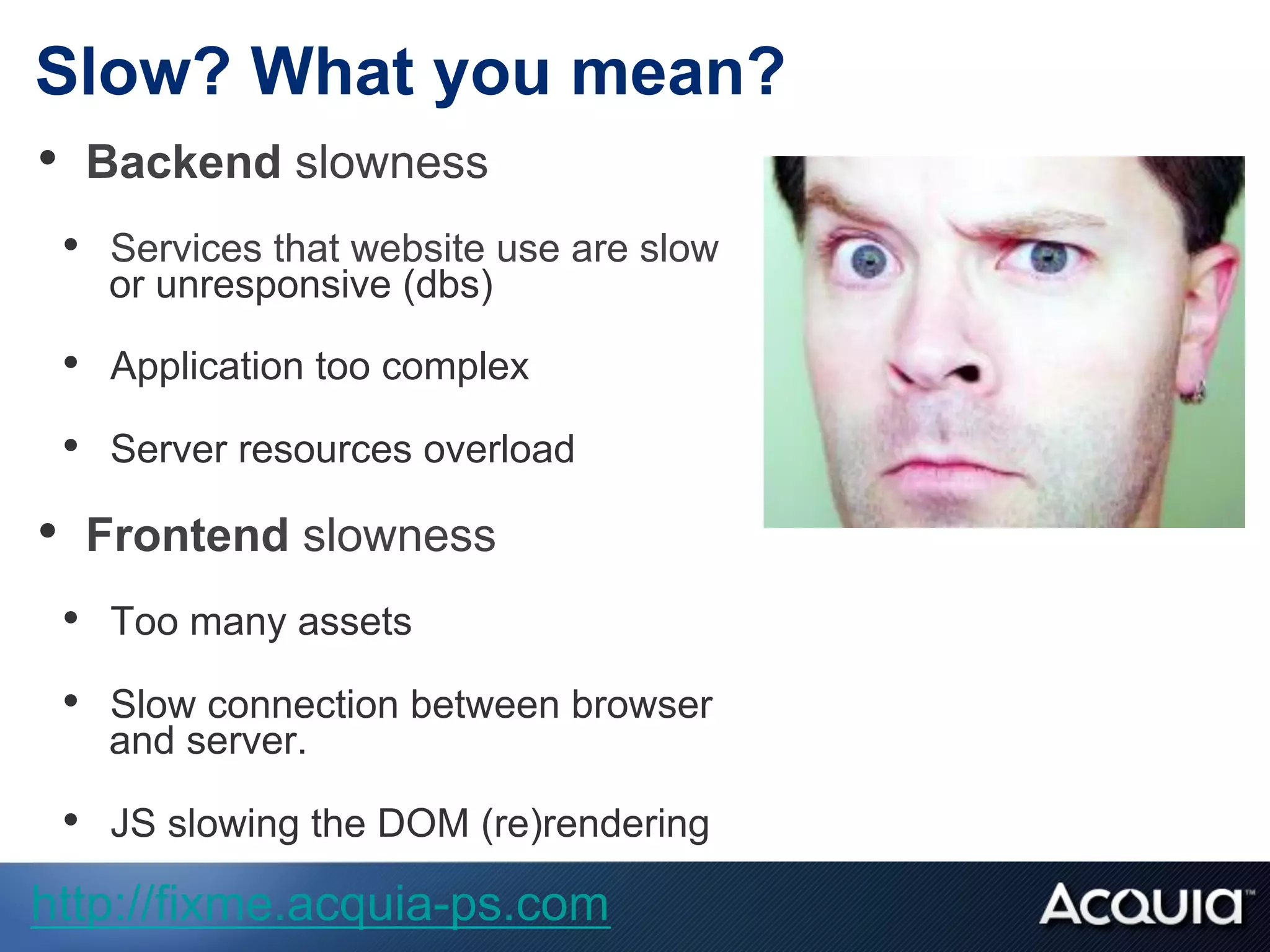 Slow? What you mean?
•  Backend slowness
•  Services that website use are slow
or unresponsive (dbs)
•  Application too complex
•  Server resources overload
•  Frontend slowness
•  Too many assets
•  Slow connection between browser
and server.
•  JS slowing the DOM (re)rendering
http://fixme.acquia-ps.com
 