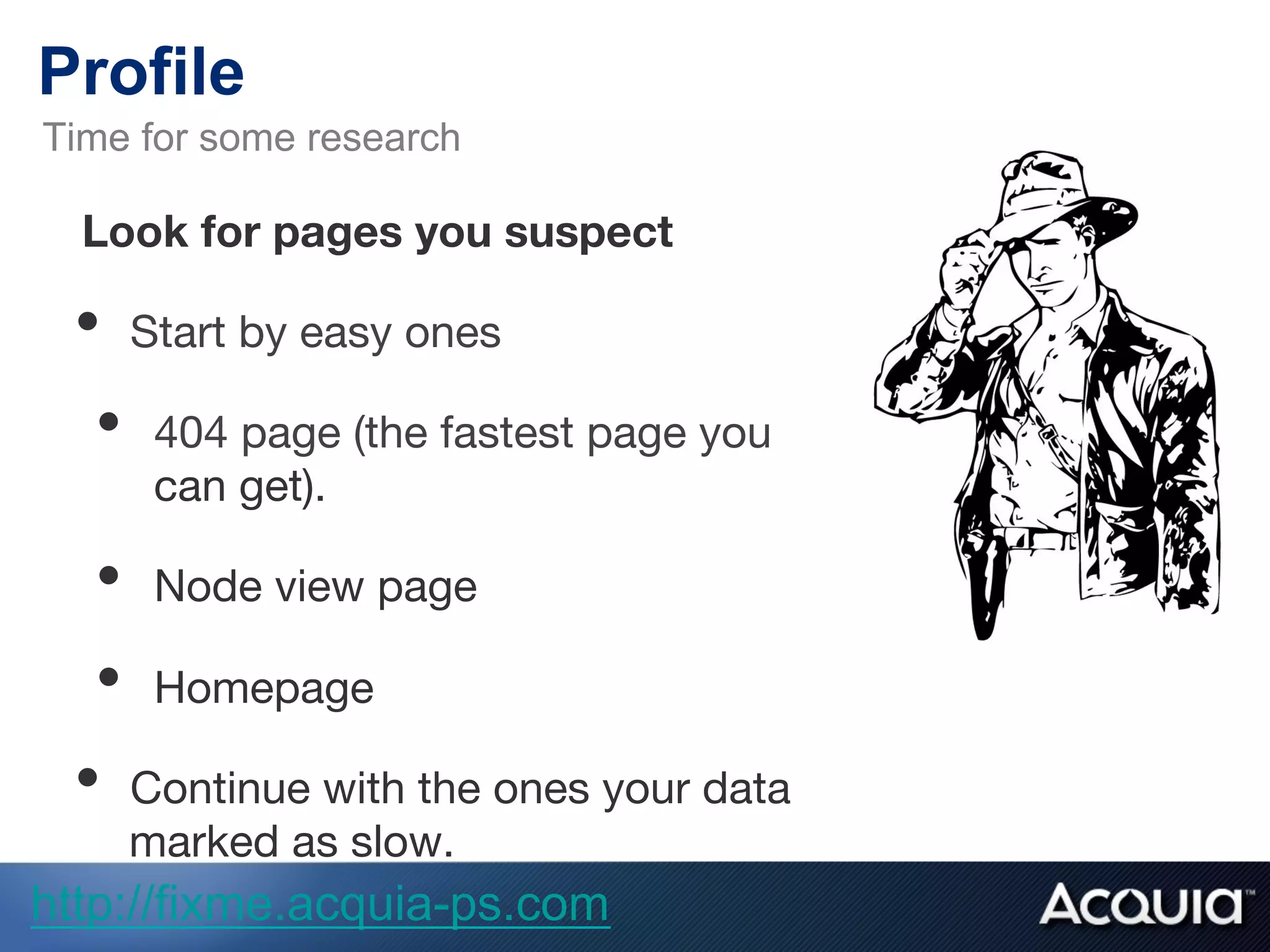 Profile
Look for pages you suspect
•  Start by easy ones
•  404 page (the fastest page you
can get).
•  Node view page
•  Homepage
•  Continue with the ones your data
marked as slow.
Time for some research
http://fixme.acquia-ps.com
 