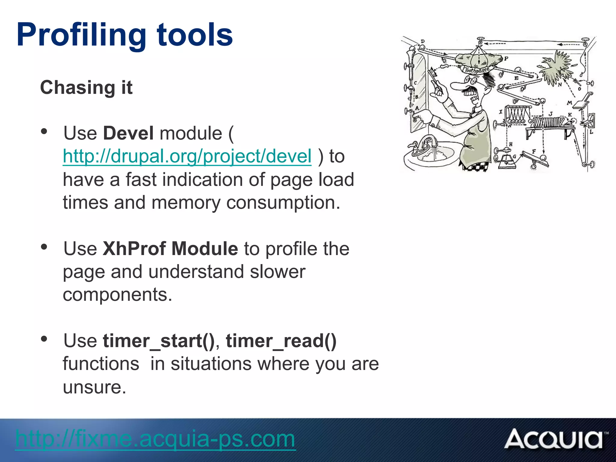 Profiling tools
Chasing it
•  Use Devel module (
http://drupal.org/project/devel ) to
have a fast indication of page load
times and memory consumption.
•  Use XhProf Module to profile the
page and understand slower
components.
•  Use timer_start(), timer_read()
functions in situations where you are
unsure.
http://fixme.acquia-ps.com
 
