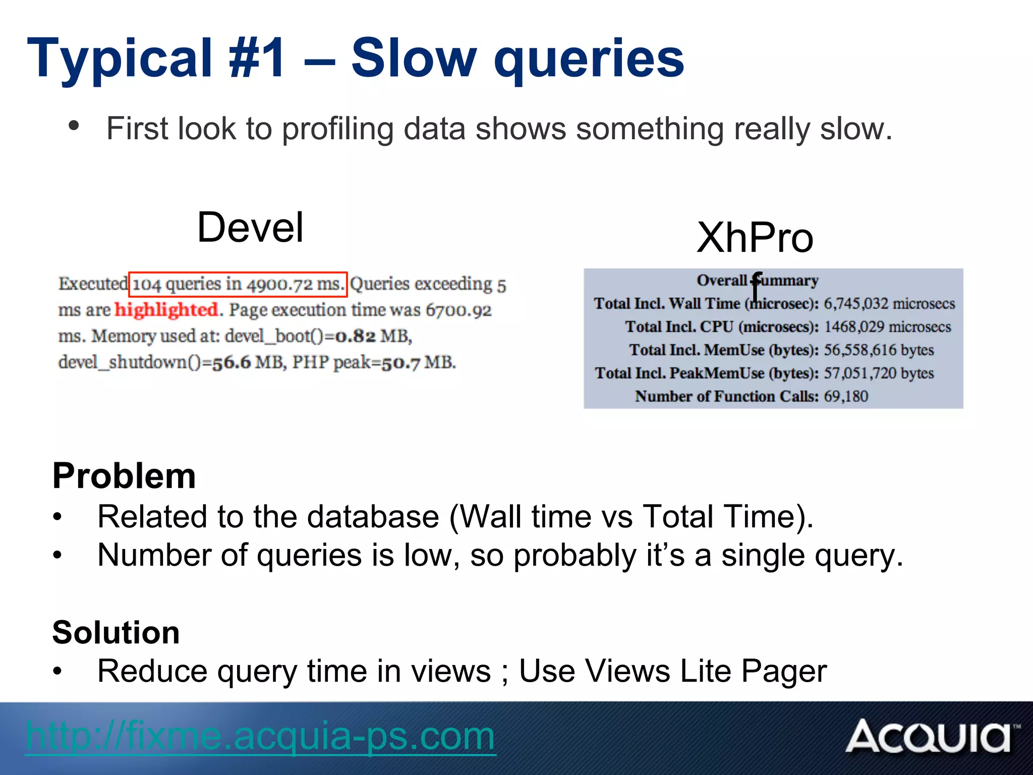 Typical #1 – Slow queries
•  First look to profiling data shows something really slow.
Problem
•  Related to the database (Wall time vs Total Time).
•  Number of queries is low, so probably it’s a single query.
Solution
•  Reduce query time in views ; Use Views Lite Pager
Devel XhPro
f
http://fixme.acquia-ps.com
 