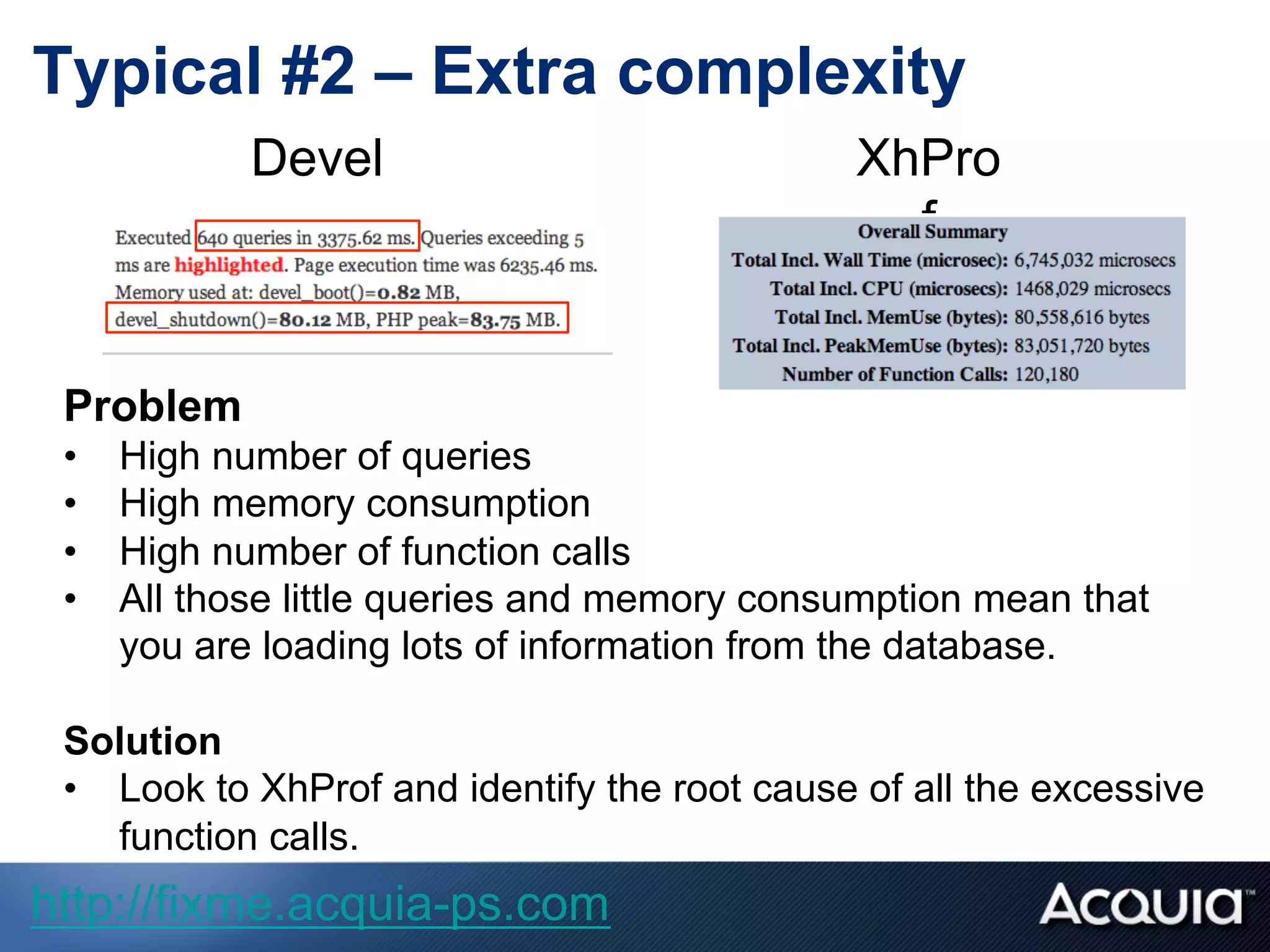 Problem
•  High number of queries
•  High memory consumption
•  High number of function calls
•  All those little queries and memory consumption mean that
you are loading lots of information from the database.
Solution
•  Look to XhProf and identify the root cause of all the excessive
function calls.
Devel XhPro
f
Typical #2 – Extra complexity
http://fixme.acquia-ps.com
 