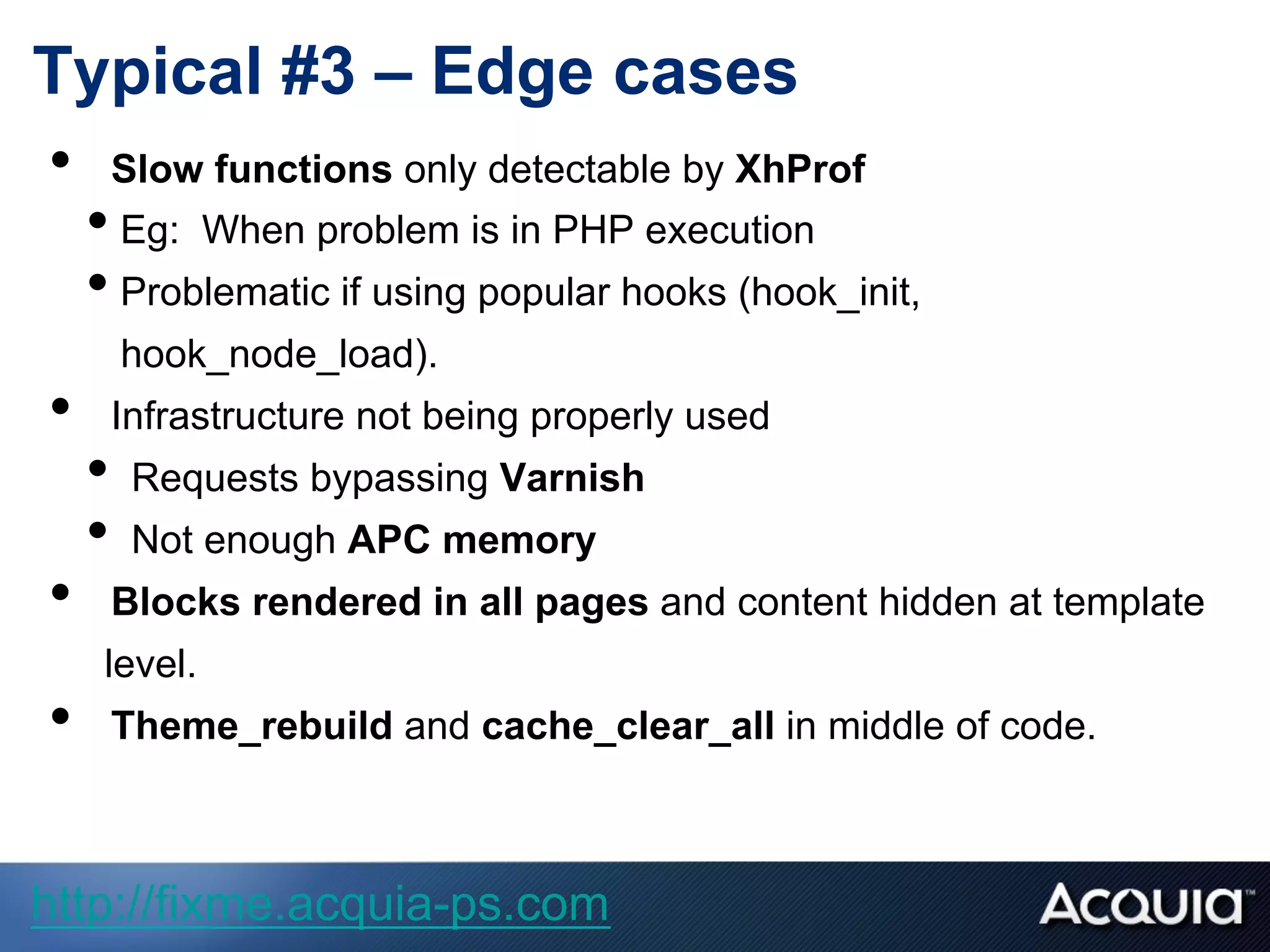 Typical #3 – Edge cases
•  Slow functions only detectable by XhProf
• Eg: When problem is in PHP execution
• Problematic if using popular hooks (hook_init,
hook_node_load).
•  Infrastructure not being properly used
•  Requests bypassing Varnish
•  Not enough APC memory
•  Blocks rendered in all pages and content hidden at template
level.
•  Theme_rebuild and cache_clear_all in middle of code.
http://fixme.acquia-ps.com
 