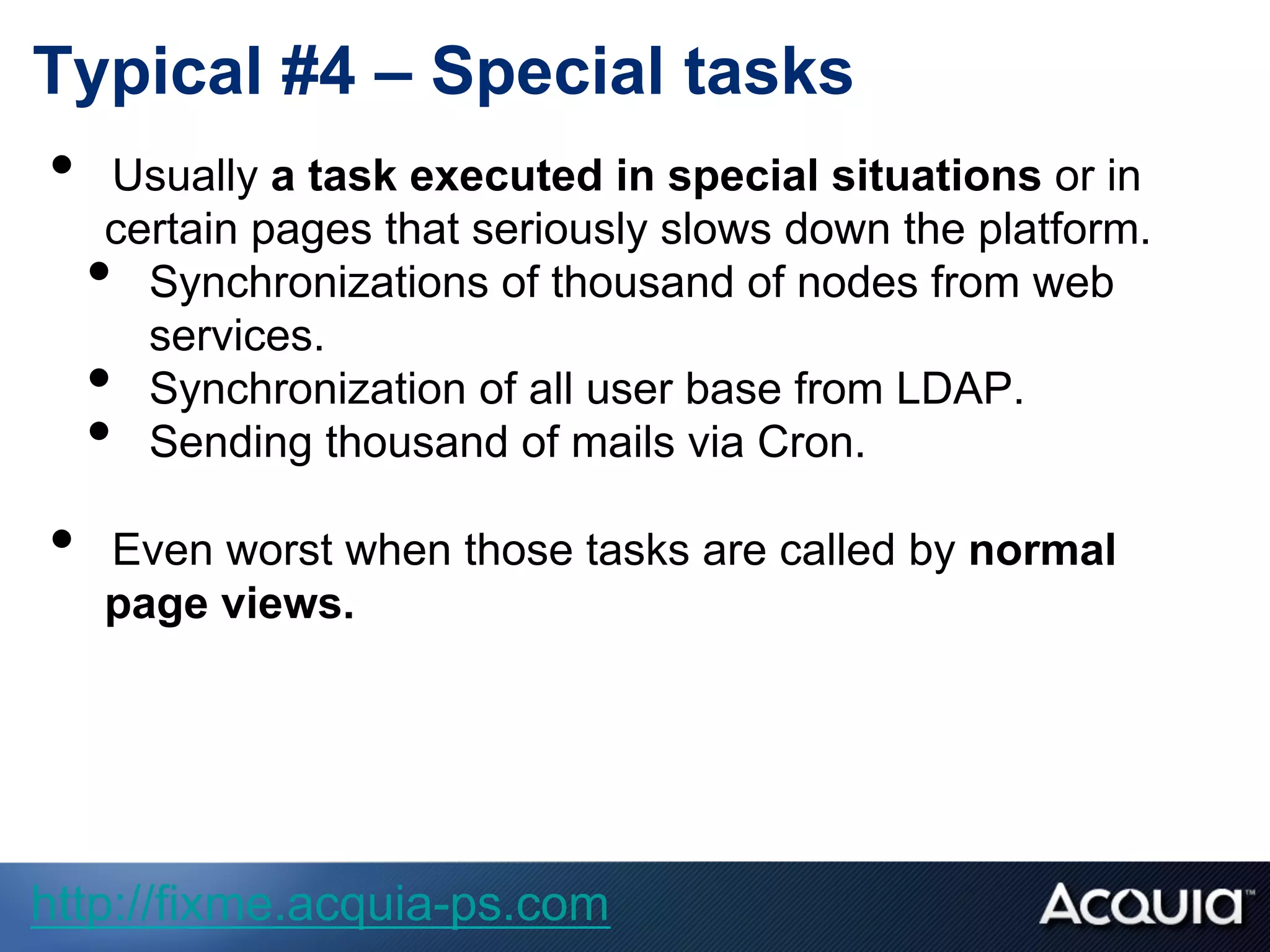 Typical #4 – Special tasks
•  Usually a task executed in special situations or in
certain pages that seriously slows down the platform.
•  Synchronizations of thousand of nodes from web
services.
•  Synchronization of all user base from LDAP.
•  Sending thousand of mails via Cron.
•  Even worst when those tasks are called by normal
page views.
http://fixme.acquia-ps.com
 