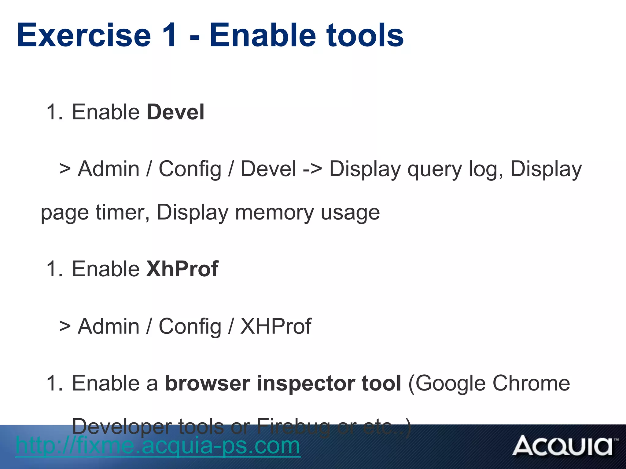 1.  Enable Devel
> Admin / Config / Devel -> Display query log, Display
page timer, Display memory usage
1.  Enable XhProf
> Admin / Config / XHProf
1.  Enable a browser inspector tool (Google Chrome
Developer tools or Firebug or etc..)
Exercise 1 - Enable tools
http://fixme.acquia-ps.com
 