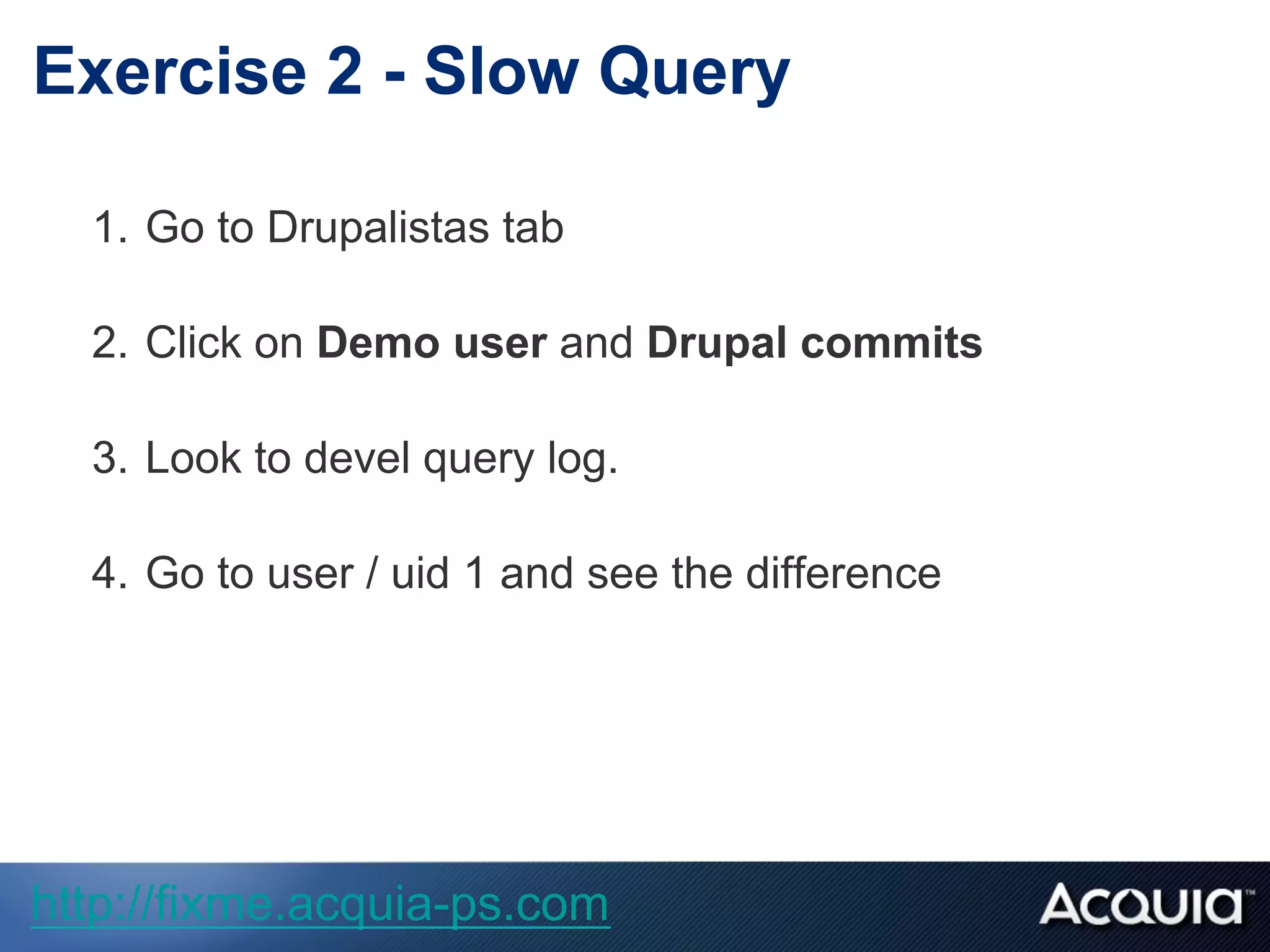 1.  Go to Drupalistas tab
2.  Click on Demo user and Drupal commits
3.  Look to devel query log.
4.  Go to user / uid 1 and see the difference
Exercise 2 - Slow Query
http://fixme.acquia-ps.com
 