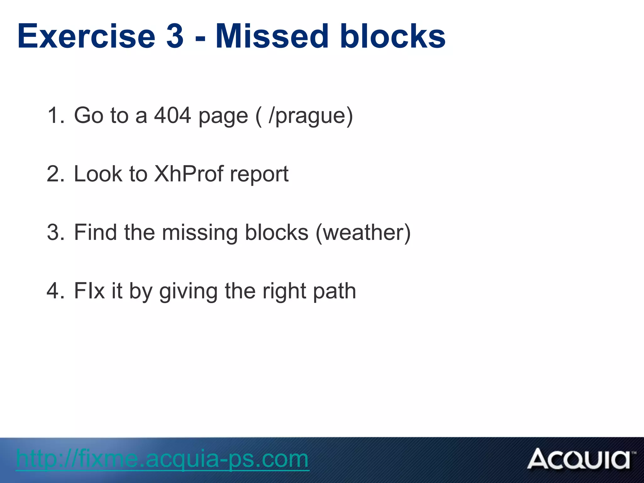 1.  Go to a 404 page ( /prague)
2.  Look to XhProf report
3.  Find the missing blocks (weather)
4.  FIx it by giving the right path
Exercise 3 - Missed blocks
http://fixme.acquia-ps.com
 