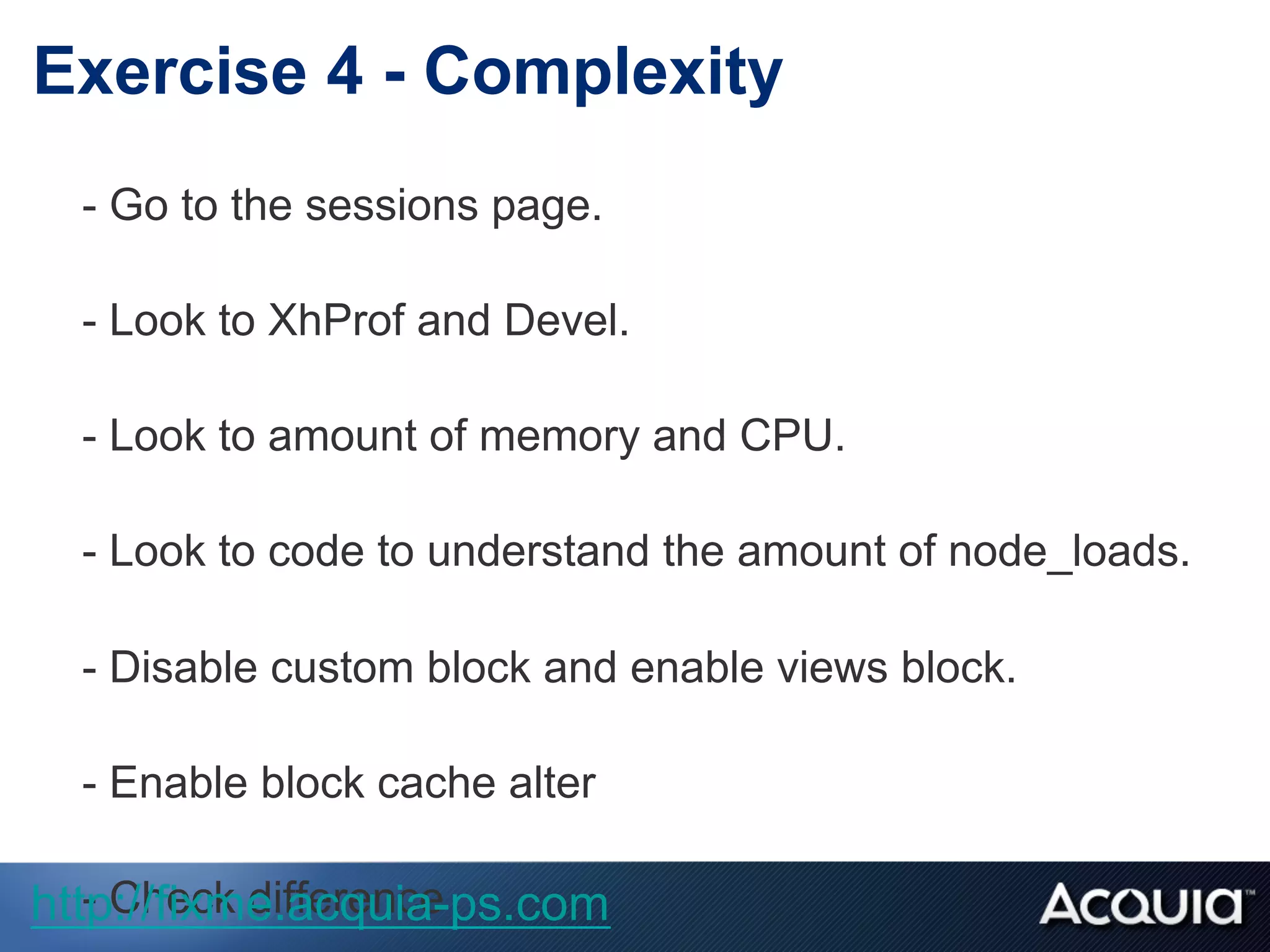 - Go to the sessions page.
- Look to XhProf and Devel.
- Look to amount of memory and CPU.
- Look to code to understand the amount of node_loads.
- Disable custom block and enable views block.
- Enable block cache alter
- Check difference
Exercise 4 - Complexity
http://fixme.acquia-ps.com
 