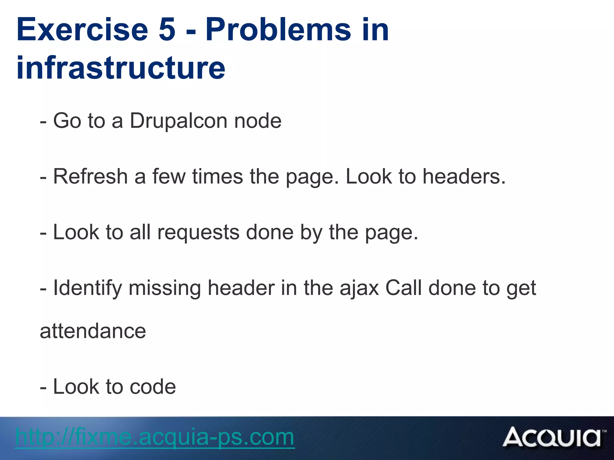 - Go to a Drupalcon node
- Refresh a few times the page. Look to headers.
- Look to all requests done by the page.
- Identify missing header in the ajax Call done to get
attendance
- Look to code
Exercise 5 - Problems in
infrastructure
http://fixme.acquia-ps.com
 