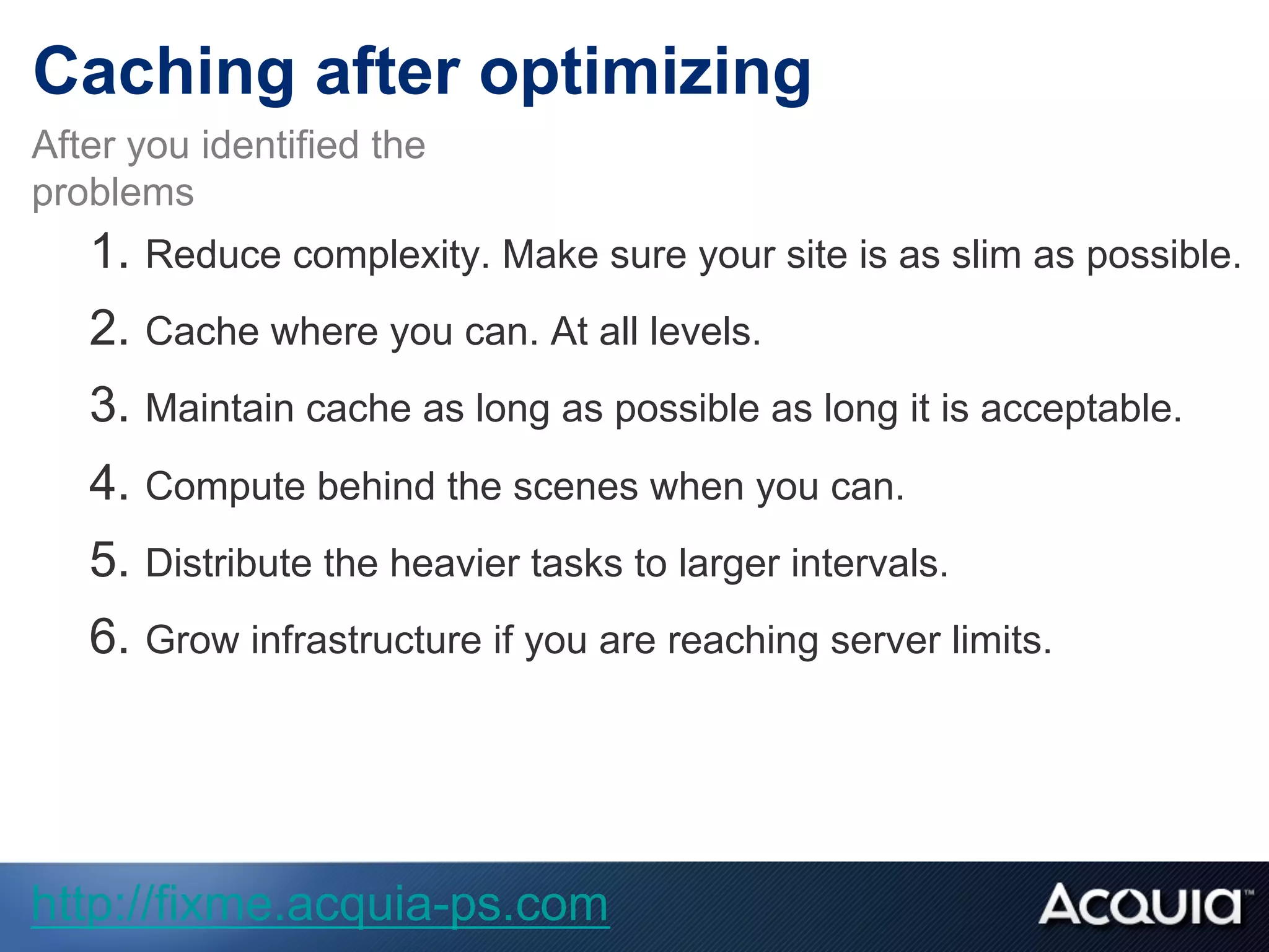 1.  Reduce complexity. Make sure your site is as slim as possible.
2.  Cache where you can. At all levels.
3.  Maintain cache as long as possible as long it is acceptable.
4.  Compute behind the scenes when you can.
5.  Distribute the heavier tasks to larger intervals.
6.  Grow infrastructure if you are reaching server limits.
After you identified the
problems
Caching after optimizing
http://fixme.acquia-ps.com
 