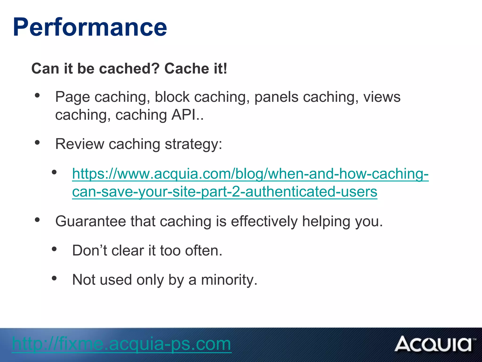 Performance
Can it be cached? Cache it!
•  Page caching, block caching, panels caching, views
caching, caching API..
•  Review caching strategy:
•  https://www.acquia.com/blog/when-and-how-caching-
can-save-your-site-part-2-authenticated-users
•  Guarantee that caching is effectively helping you.
•  Don’t clear it too often.
•  Not used only by a minority.
http://fixme.acquia-ps.com
 