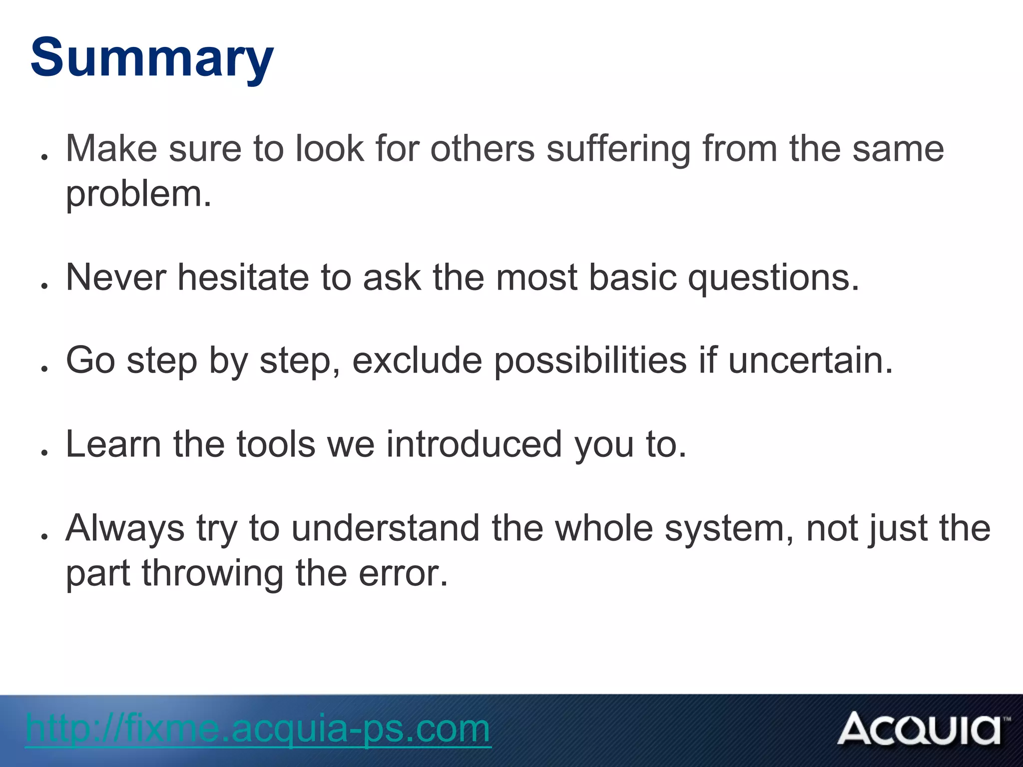 Summary
●  Make sure to look for others suffering from the same
problem.
●  Never hesitate to ask the most basic questions.
●  Go step by step, exclude possibilities if uncertain.
●  Learn the tools we introduced you to.
●  Always try to understand the whole system, not just the
part throwing the error.
http://fixme.acquia-ps.com
 