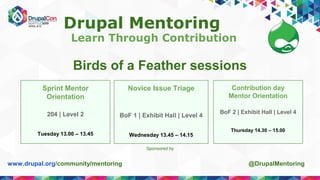 Drupal Mentoring
Learn Through Contribution
www.drupal.org/community/mentoring @DrupalMentoring
Sponsored by
Birds of a Feather sessions
Sprint Mentor
Orientation
204 | Level 2
Tuesday 13.00 – 13.45
Novice Issue Triage
BoF 1 | Exhibit Hall | Level 4
Wednesday 13.45 – 14.15
Contribution day
Mentor Orientation
BoF 2 | Exhibit Hall | Level 4
Thursday 14.30 – 15.00
 